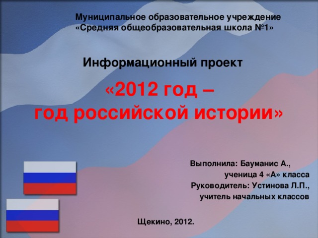 Муниципальное образовательное учреждение «Средняя общеобразовательная школа №1» Информационный проект «2012 год –  год российской истории»  Выполнила: Бауманис А., ученица 4 «А» класса Руководитель: Устинова Л.П., учитель начальных классов  Щекино, 2012.