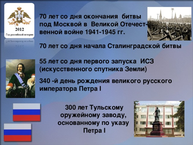 70 лет со дня окончания битвы под Москвой в Великой Отечест- венной войне 1941-1945 гг. 70 лет со дня начала Сталинградской битвы 55 лет со дня первого запуска ИСЗ (искусственного спутника Земли) 340 -й день рождения великого русского императора Петра I 300 лет Тульскому оружейному заводу, основанному по указу Петра I