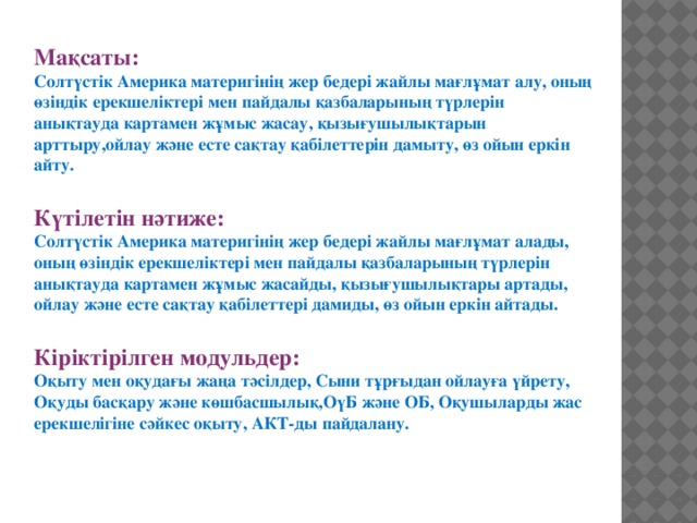 Мақсаты: Солтүстік Америка материгінің жер бедері жайлы мағлұмат алу, оның өзіндік ерекшеліктері мен пайдалы қазбаларының түрлерін анықтауда картамен жұмыс жасау, қызығушылықтарын арттыру,ойлау және есте сақтау қабілеттерін дамыту, өз ойын еркін айту.  Күтілетін нәтиже: Солтүстік Америка материгінің жер бедері жайлы мағлұмат алады, оның өзіндік ерекшеліктері мен пайдалы қазбаларының түрлерін анықтауда картамен жұмыс жасайды, қызығушылықтары артады, ойлау және есте сақтау қабілеттері дамиды, өз ойын еркін айтады.  Кіріктірілген модульдер: Оқыту мен оқудағы жаңа тәсілдер, Сыни тұрғыдан ойлауға үйрету, Оқуды басқару және көшбасшылық,ОүБ және ОБ, Оқушыларды жас ерекшелігіне сәйкес оқыту, АКТ-ды пайдалану.