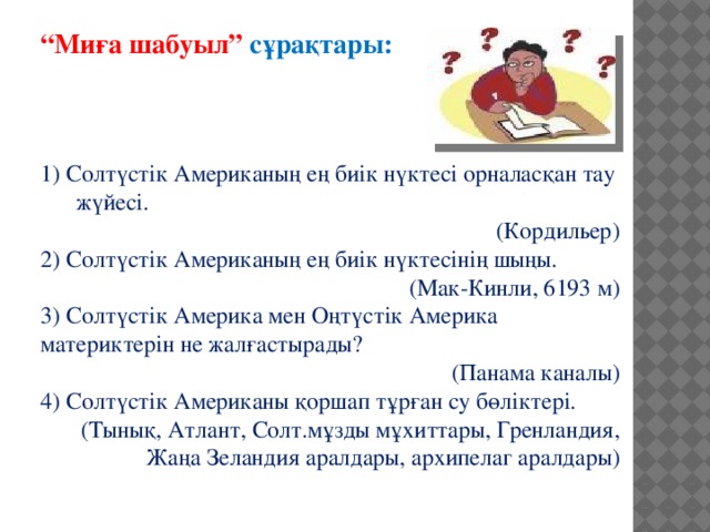 “ Миға шабуыл” сұрақтары:    1) Солтүстік Американың ең биік нүктесі орналасқан тау жүйесі. (Кордильер) 2) Солтүстік Американың ең биік нүктесінің шыңы. (Мак-Кинли, 6193 м) 3) Солтүстік Америка мен Оңтүстік Америка материктерін не жалғастырады? (Панама каналы) 4) Солтүстік Американы қоршап тұрған су бөліктері. (Тынық, Атлант, Солт.мұзды мұхиттары, Гренландия, Жаңа Зеландия аралдары, архипелаг аралдары)