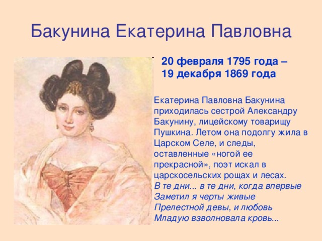 Бакунина Екатерина Павловна 20 февраля 1795 года – 19 декабря 1869 года  Екатерина Павловна Бакунина приходилась сестрой Александру Бакунину, лицейскому товарищу Пушкина. Летом она подолгу жила в Царском Селе, и следы, оставленные «ногой ее прекрасной», поэт искал в царскосельских рощах и лесах.  В те дни... в те дни, когда впервые  Заметил я черты живые  Прелестной девы, и любовь  Младую взволновала кровь...