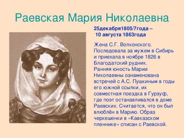 Раевская Мария Николаевна 25декабря1805/7года –  10 августа 1863года Жена С.Г. Волконского. Последовала за мужем в Сибирь и приехала в ноябре 1826 в Благодатский рудник. Ранняя юность Марии Николаевны ознаменована встречей с А.С. Пушкиным в годы его южной ссылки, их совместная поездка в Гурзуф, где поэт останавливался в доме Раевских. Считается, что он был влюблён в Марию. Образ черкешенки в «Кавказском пленнике» списан с Раевской.