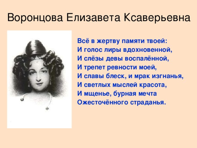 Воронцова Елизавета Ксаверьевна  Всё в жертву памяти твоей: И голос лиры вдохновенной, И слёзы девы воспалённой, И трепет ревности моей, И славы блеск, и мрак изгнанья, И светлых мыслей красота, И мщенье, бурная мечта Ожесточённого страданья.