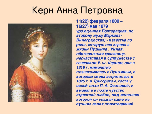 Керн Анна Петровна 11(22) февраля 1800 – 16(27) мая 1879 урожденная Полторацкая, по второму мужу Маркова-Виноградская) - известна по роли, которую она играла в жизни Пушкина . Умная, образованная красавица, несчастливая в супружестве с генералом Е. Ф. Керном, она в 1819 г. мимолетно познакомилась с Пушкиным, с которым снова встретилась в 1825 г. в Тригорском, гостя у своей тетки П. А. Осиповой, и вызвала в поэте чувство страстной любви, под влиянием которой он создал одно из лучших своих стихотворений