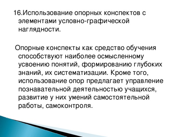 1 6 .Использование опорных конспектов с элементами условно-графической наглядности.  Опорные конспекты как средство обучения способствуют наиболее осмысленному усвоению понятий, формированию глубоких знаний, их систематизации. Кроме того, использование опор предлагает управление познавательной деятельностью учащихся, развитие у них умений самостоятельной работы, самоконтроля.