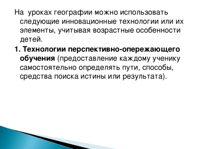 На уроках географии можно использовать следующие инновационные технологии или их элементы, учитывая возрастные особенности детей. 1. Технологии перспективно-опережающего обучения (предоставление каждому ученику самостоятельно определять пути, способы, средства поиска истины или результата).