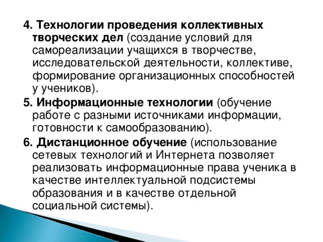 4. Технологии проведения коллективных творческих дел (создание условий для самореализации учащихся в творчестве, исследовательской деятельности, коллективе, формирование организационных способностей у учеников ) . 5. Информационные технологии (обучение работе с разными источниками информации, готовности к самообразованию). 6. Дистанционное обучение (использование сетевых технологий и Интернета позволяет реализовать информационные права ученика в качестве интеллектуальной подсистемы образования и в качестве отдельной социальной системы).