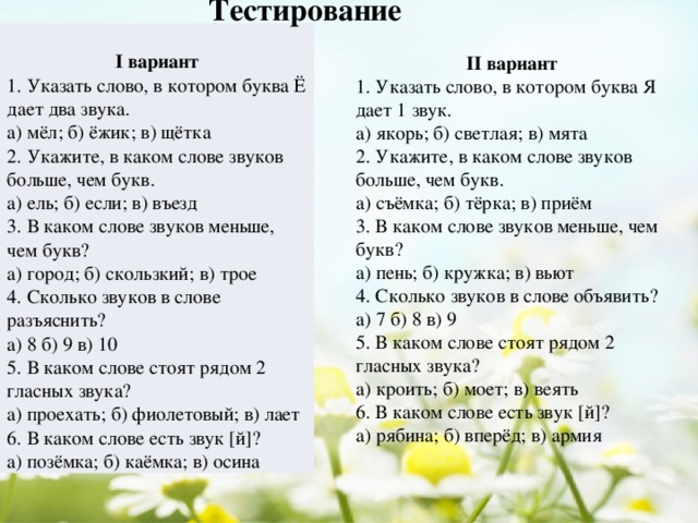 Тестирование  I вариант 1. Указать слово, в котором буква Ё дает два звука. а) мёл; б) ёжик; в) щётка 2. Укажите, в каком слове звуков больше, чем букв. а) ель; б) если; в) въезд 3. В каком слове звуков меньше, чем букв? а) город; б) скользкий; в) трое 4. Сколько звуков в слове разъяснить? а) 8 б) 9 в) 10 5. В каком слове стоят рядом 2 гласных звука? а) проехать; б) фиолетовый; в) лает 6. В каком слове есть звук [й]? а) позёмка; б) каёмка; в) осина II вариант 1. Указать слово, в котором буква Я дает 1 звук. а) якорь; б) светлая; в) мята 2. Укажите, в каком слове звуков больше, чем букв. а) съёмка; б) тёрка; в) приём 3. В каком слове звуков меньше, чем букв? а) пень; б) кружка; в) вьют 4. Сколько звуков в слове объявить? а) 7 б) 8 в) 9 5. В каком слове стоят рядом 2 гласных звука? а) кроить; б) моет; в) веять 6. В каком слове есть звук [й]? а) рябина; б) вперёд; в) армия