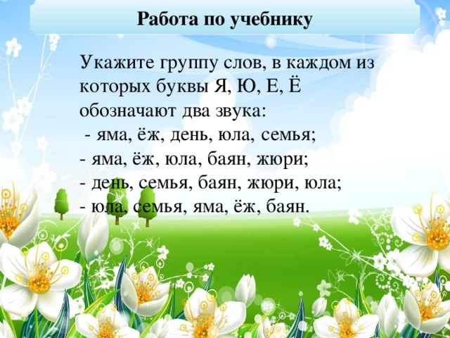 Работа по учебнику Укажите группу слов, в каждом из которых буквы Я, Ю, Е, Ё обозначают два звука:  - яма, ёж, день, юла,   семья; - яма, ёж, юла, баян, жюри; - день, семья, баян, жюри, юла; - юла, семья, яма, ёж, баян.