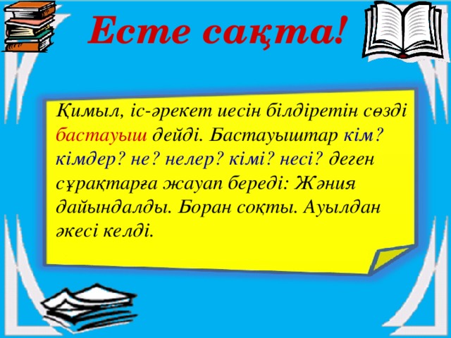 Есте сақта! Қимыл, іс-әрекет иесін білдіретін сөзді бастауыш дейді. Бастауыштар кім? кімдер? не? нелер? кімі? несі? деген сұрақтарға жауап береді: Жәния дайындалды. Боран соқты. Ауылдан әкесі келді.