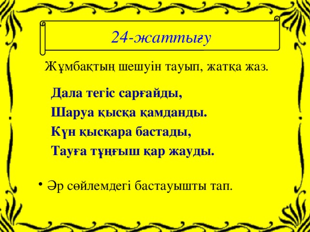 24-жаттығу Жұмбақтың шешуін тауып, жатқа жаз. Дала тегіс сарғайды, Шаруа қысқа қамданды. Күн қысқара бастады, Тауға тұңғыш қар жауды.