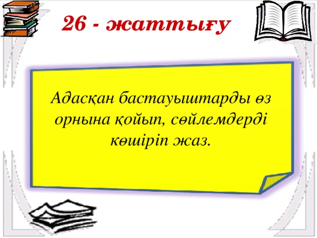 26 - жаттығу Адасқан бастауыштарды өз орнына қойып, сөйлемдерді көшіріп жаз.