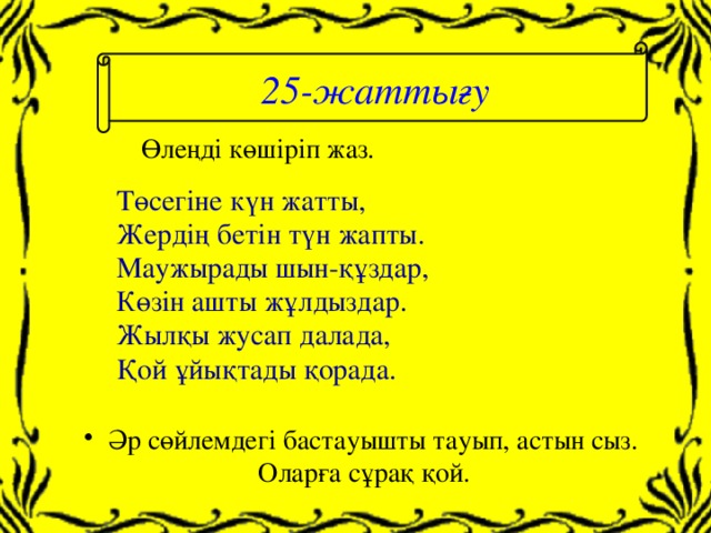 25-жаттығу Өлеңді көшіріп жаз. Төсегіне күн жатты, Жердің бетін түн жапты. Маужырады шын-құздар, Көзін ашты жұлдыздар. Жылқы жусап далада, Қой ұйықтады қорада.