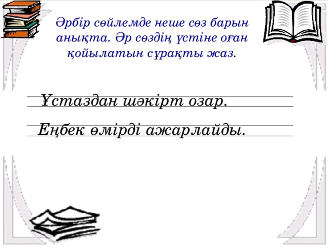 Әрбір сөйлемде неше сөз барын анықта. Әр сөздің үстіне оған қойылатын сұрақты жаз. Ұстаздан шәкірт озар. Еңбек өмірді ажарлайды.