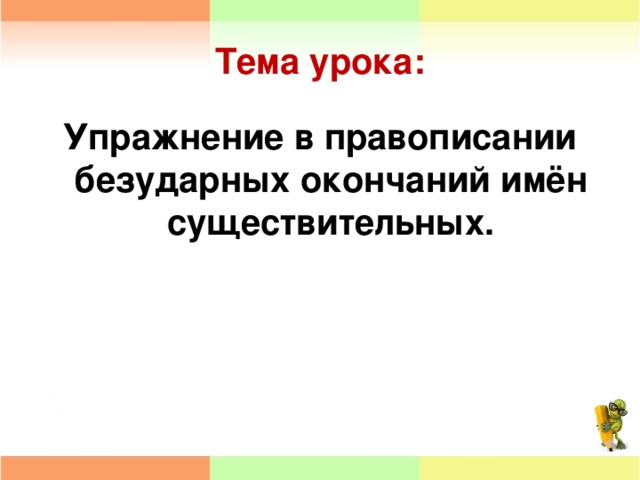 Тема урока: Упражнение в правописании безударных окончаний имён существительных.