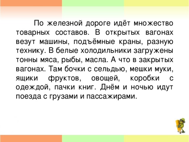 По железной дороге идёт множество товарных составов. В открытых вагонах везут машины, подъёмные краны, разную технику. В белые холодильники загружены тонны мяса, рыбы, масла. А что в закрытых вагонах. Там бочки с сельдью, мешки муки, ящики фруктов, овощей, коробки с одеждой, пачки книг. Днём и ночью идут поезда с грузами и пассажирами.