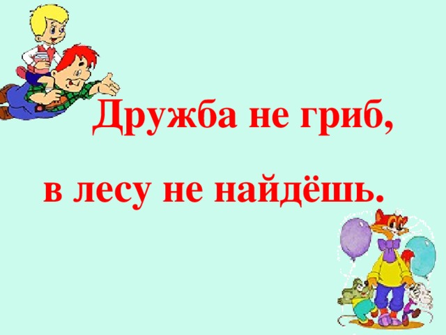 Дружба не гриб,  в лесу не найдёшь. Кто в дружбу верит горячо,  Кто рядом чувствует плечо, Тот никогда не упадёт,  В любой беде не пропадёт,  А если и споткнётся вдруг,  То встать ему поможет друг!  Всегда в беде надёжный друг  Ему протянет руку.