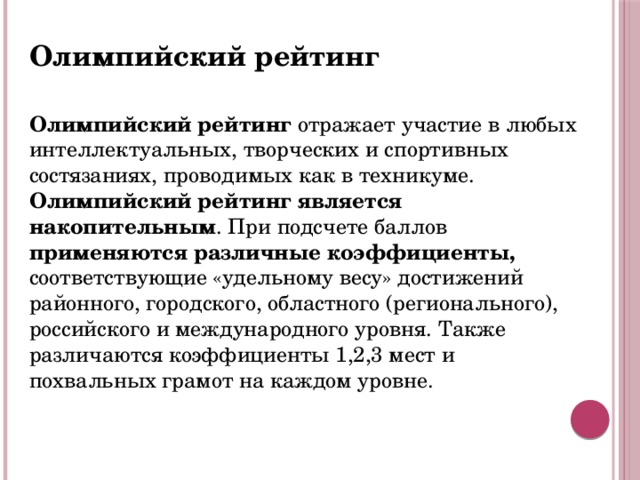 Олимпийский рейтинг  Олимпийский рейтинг отражает участие в любых интеллектуальных, творческих и спортивных состязаниях, проводимых как в техникуме. Олимпийский рейтинг является накопительным . При подсчете баллов применяются различные коэффициенты, соответствующие «удельному весу» достижений районного, городского, областного (регионального), российского и международного уровня. Также различаются коэффициенты 1,2,3 мест и похвальных грамот на каждом уровне.