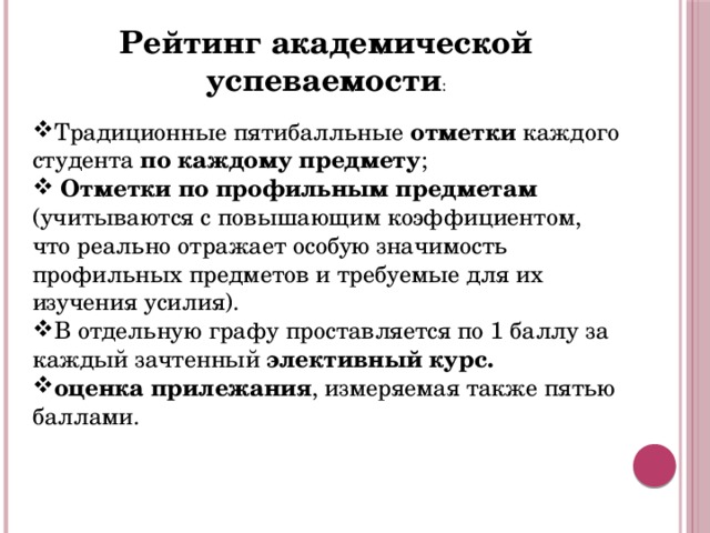 Рейтинг академической успеваемости : Т радиционные пятибалльные отметки каждого студента по каждому предмету ;  Отметки по профильным предметам (учитываются с повышающим коэффициентом, что реально отражает особую значимость профильных предметов и требуемые для их изучения усилия). В отдельную графу проставляется по 1 баллу за каждый зачтенный элективный курс. оценка прилежания , измеряемая также пятью баллами.  