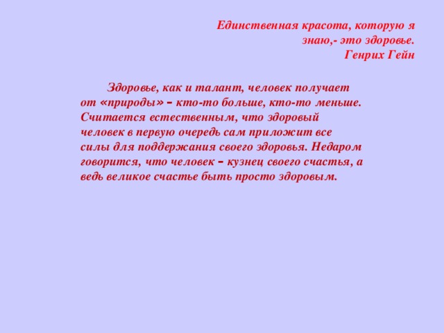   Единственная красота, которую я знаю,- это здоровье.  Генрих Гейн Здоровье, как и талант, человек получает от « природы »  – кто-то больше, кто-то меньше. Считается естественным, что здоровый человек в первую очередь сам приложит все силы для поддержания своего здоровья. Недаром говорится, что человек – кузнец своего счастья, а ведь великое счастье быть просто здоровым.