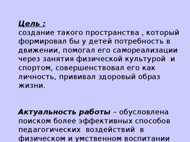 Цель : создание такого пространства , который формировал бы у детей потребность в движении, помогал его самореализации через занятия физической культурой и спортом, совершенствовал его как личность, прививал здоровый образ жизни. Актуальность работы – обусловлена поиском более эффективных способов педагогических воздействий в физическом и умственном воспитании детей школьного возраста при создании здоровьесберегающей среды.