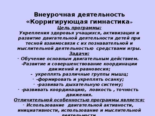 Внеурочная деятельность «Корригирующая гимнастика » Цель программы: Укрепления здоровья учащихся, активизация и развитие двигательной деятельности детей при тесной взаимосвязи с их познавательной и мыслительной деятельностью средствами игры. Задачи: Обучение основным двигательным действием. -Развитие и совершенствование координации движений и равновесия; - укреплять различные группы мышц; -формировать и укреплять осанку; -развивать дыхательную систему; -развивать координацию, ловкость , точность движения. Отличительной особенностью программы является: Использование двигательной активности, инициативности, использование и мыслительной деятельности.