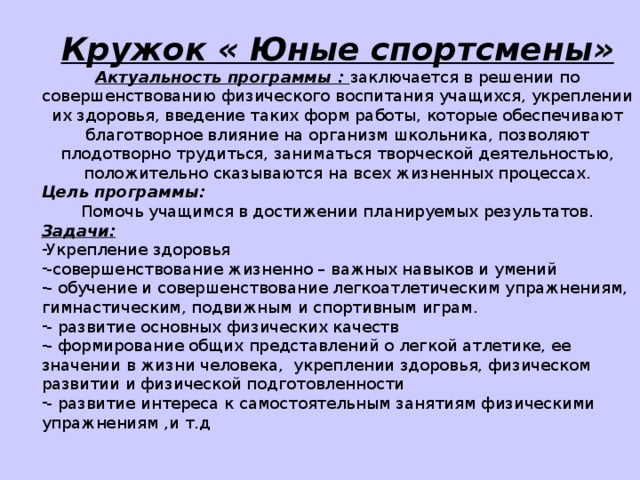 Кружок « Юные спортсмены» Актуальность программы : заключается в решении по совершенствованию физического воспитания учащихся, укреплении их здоровья, введение таких форм работы, которые обеспечивают благотворное влияние на организм школьника, позволяют плодотворно трудиться, заниматься творческой деятельностью, положительно сказываются на всех жизненных процессах. Цель программы: Помочь учащимся в достижении планируемых результатов. Задачи: