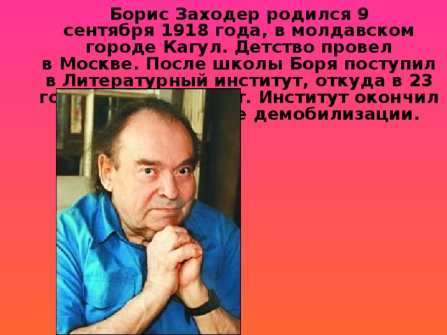 Борис Заходер родился 9 сентября 1918 года, в молдавском городе Кагул. Детство провел в Москве. После школы Боря поступил в Литературный институт, откуда в 23 года ушел на фронт. Институт окончил в 1946 году, после демобилизации.