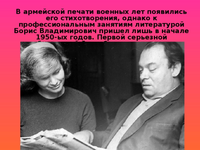 В армейской печати военных лет появились его стихотворения, однако к профессиональным занятиям литературой Борис Владимирович пришел лишь в начале 1950-ых годов. Первой серьезной публикацией был сборник переводов 