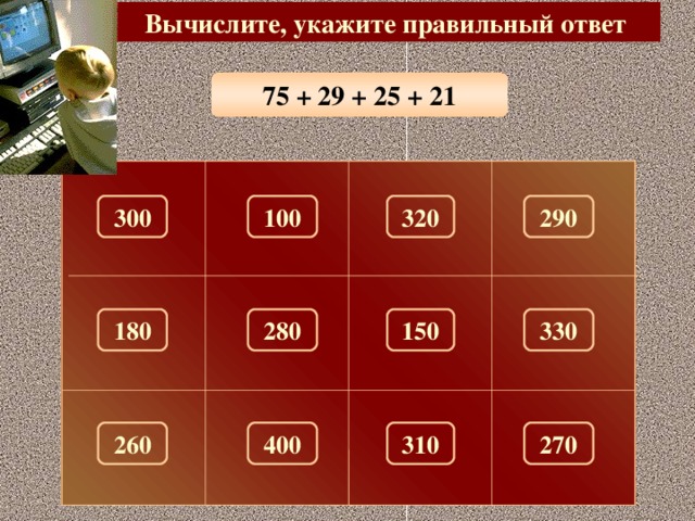 Вычислите, укажите правильный ответ 75 + 29 + 25 + 21 320 300 290 100 280 150 330 180 260 310 270 400