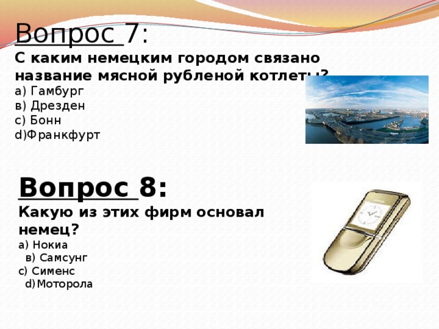 Вопрос 7: С каким немецким городом связано название мясной рубленой котлеты? а) Гамбург в) Дрезден с) Бонн d)Франкфурт  Вопрос 8: Какую из этих фирм основал немец? а) Нокиа  в) Самсунг с) Сименс  d)Моторола