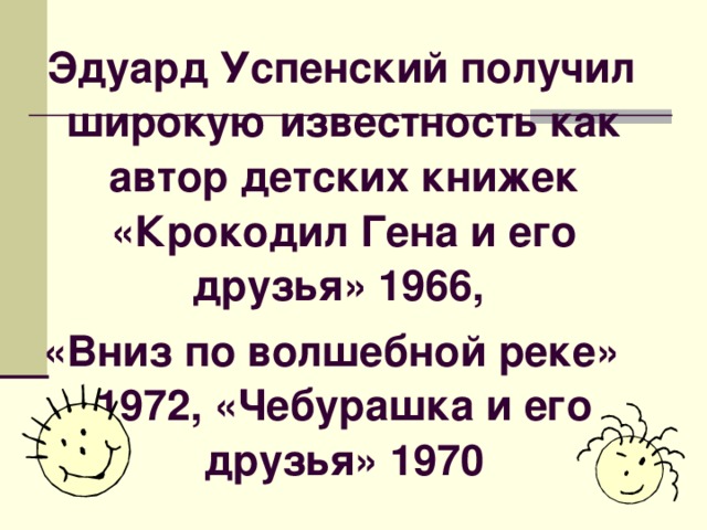 Эдуард Успенский получил широкую известность как автор детских книжек «Крокодил Гена и его друзья» 1966, «Вниз по волшебной реке» 1972, «Чебурашка и его друзья» 1970