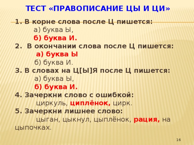 Тест «Правописание ЦЫ и ЦИ»   1. В корне слова после Ц пишется:  а) буква Ы,  б) буква И. 2. В окончании слова после Ц пишется:  а) буква Ы  б) буква И. 3. В словах на Ц[Ы]Я после Ц пишется:  а) буква Ы,  б) буква И. 4. Зачеркни слово с ошибкой:  циркуль, циплёнок, цирк. 5. Зачеркни лишнее слово:  цыган, цыкнул, цыплёнок, рация, на цыпочках.