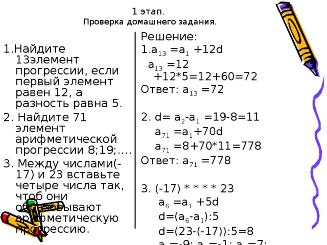 1 этап.  Проверка домашнего задания. Решение: 1.а 13 =а 1 +12 d  а 13 = 12  + 12 *5=12+60=72 Ответ: а 13 = 72 2. d = а 2 -а 1 =19-8=11  а 71 =а 1 +70 d  а 71 =8+70*11=778 Ответ: а 71 =778 3. (-17) * * * * 23  а 6 =а 1 +5 d  d =(а 6 -а 1 ):5  d =(23-(-17)):5=8  а 2 =-9; а 3 =-1; а 4 =7; а 5 =15 Ответ: -17; -9; -1;7; 15; 23. 1.Найдите 13элемент прогрессии, если первый элемент равен 12, а разность равна 5. 2. Найдите 71 элемент арифметической прогрессии 8;19;…. 3. Между числами(-17) и 23 вставьте четыре числа так, чтоб они образовывают арифметическую прогрессию.