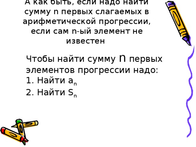 А как быть, если надо найти сумму n первых слагаемых в арифметической прогрессии, если сам n -ый элемент не известен Чтобы найти сумму n первых элементов прогрессии надо: 1. Найти а n  2. Найти S n