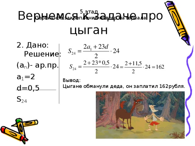 Вернемся к задаче про цыган 5 этап.  Первичное закрепление нового материала 2. Дано: Решение: (a n ) - ар.пр. а 1 =2 d= 0,5 S 2 4 Вывод: Цыгане обманули деда, он заплатил 162рубля.