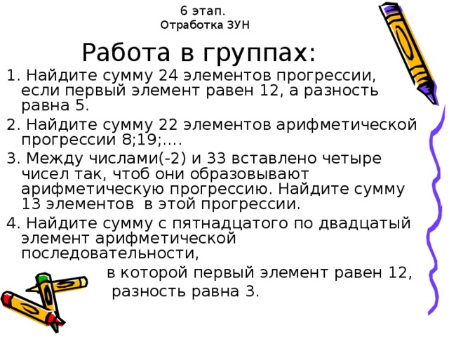 6 этап.  Отработка ЗУН Работа в группах: 1. Найдите сумму 24 элементов прогрессии, если первый элемент равен 12, а разность равна 5. 2. Найдите сумму 22 элементов арифметической прогрессии 8;19;…. 3. Между числами(-2) и 33 вставлено четыре чисел так, чтоб они образовывают арифметическую прогрессию. Найдите сумму 13 элементов в этой прогрессии. 4. Найдите сумму с пятнадцатого по двадцатый элемент арифметической последовательности,  в которой первый элемент равен 12,  разность равна 3.