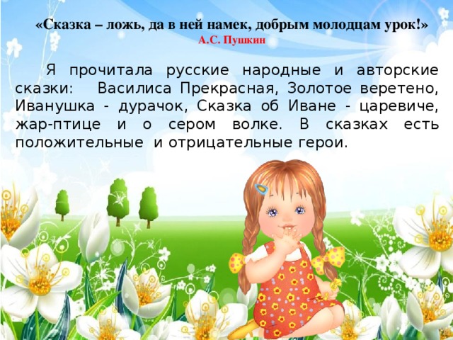 «Сказка – ложь, да в ней намек, добрым молодцам урок!» А.С. Пушкин   Я прочитала русские народные и авторские сказки: Василиса Прекрасная, Золотое веретено, Иванушка - дурачок, Сказка об Иване - царевиче, жар-птице и о сером волке. В сказках есть положительные и отрицательные герои.