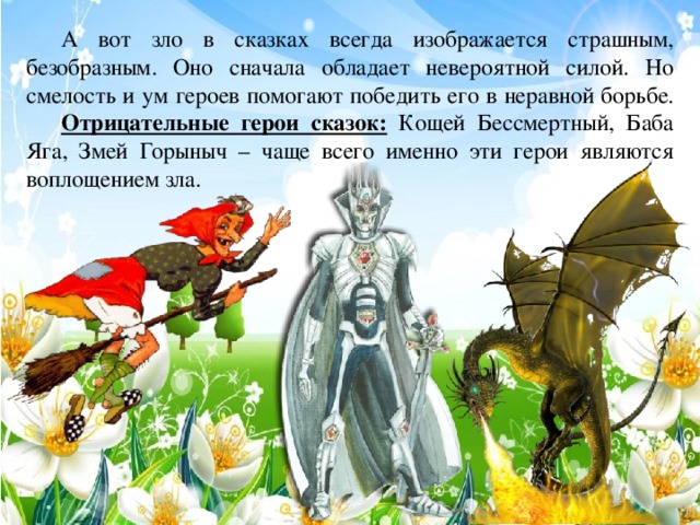 А вот зло в сказках всегда изображается страшным, безобразным. Оно сначала обладает невероятной силой. Но смелость и ум героев помогают победить его в неравной борьбе.  Отрицательные герои сказок: Кощей Бессмертный, Баба Яга, Змей Горыныч – чаще всего именно эти герои являются воплощением зла.