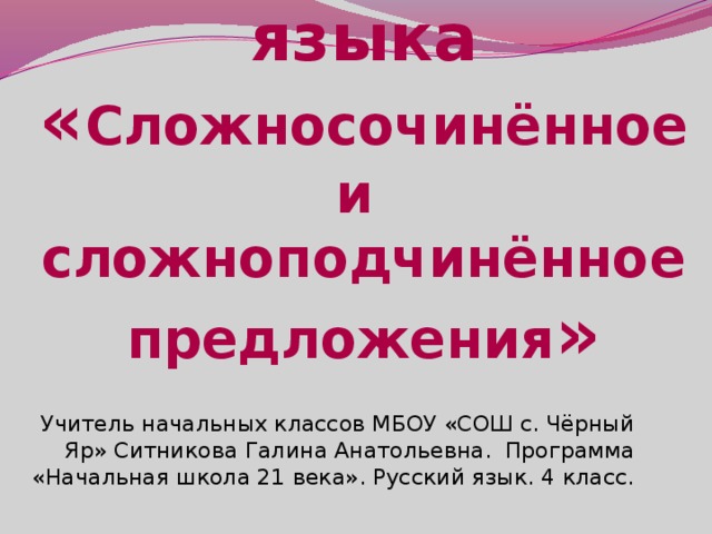 Урок русского языка  « Сложносочинённое и сложноподчинённое предложения » Учитель начальных классов МБОУ «СОШ с. Чёрный Яр» Ситникова Галина Анатольевна. Программа «Начальная школа 21 века». Русский язык. 4 класс.