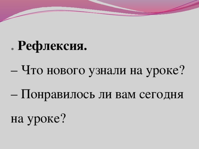 . Рефлексия.  – Что нового узнали на уроке?  – Понравилось ли вам сегодня на уроке?