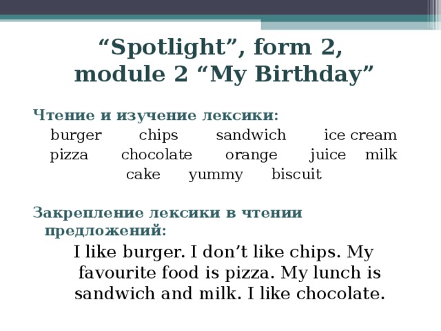 “ Spotlight”, form 2,  module 2 “My Birthday” Чтение и изучение лексики: burger  chips  sandwich  ice cream pizza chocolate  orange  juice milk cake  yummy  biscuit Закрепление лексики в чтении предложений: I like burger. I don’t like chips. My favourite food is pizza. My lunch is sandwich and milk. I like chocolate.