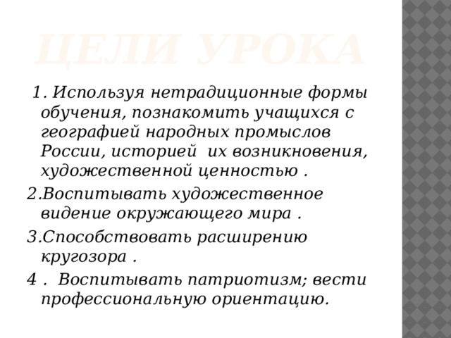 Цели урока  1. Используя нетрадиционные формы обучения, познакомить учащихся с географией народных промыслов России, историей их возникновения, художественной ценностью . 2.Воспитывать художественное видение окружающего мира . 3.Способствовать расширению кругозора . 4 . Воспитывать патриотизм; вести профессиональную ориентацию.