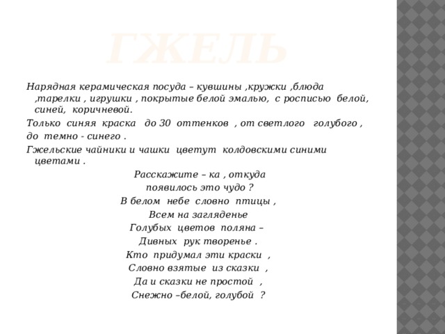 гжель Нарядная керамическая посуда – кувшины ,кружки ,блюда ,тарелки , игрушки , покрытые белой эмалью, с росписью белой, синей, коричневой. Только синяя краска до 30 оттенков , от светлого голубого , до темно - синего . Гжельские чайники и чашки цветут колдовскими синими цветами .   Расскажите – ка , откуда  появилось это чудо ? В белом небе словно птицы , Всем на загляденье Голубых цветов поляна – Дивных рук творенье . Кто придумал эти краски , Словно взятые из сказки , Да и сказки не простой , Снежно –белой, голубой ?
