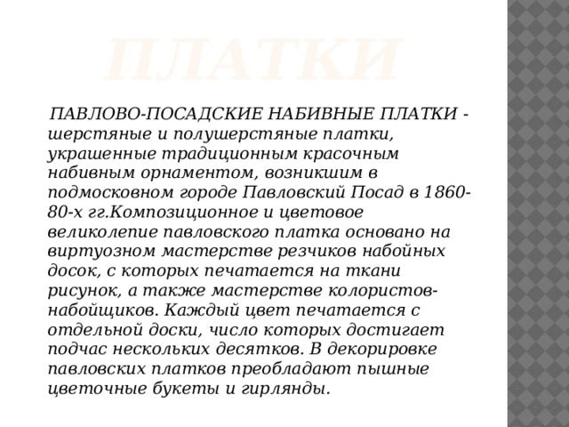 платки  ПАВЛОВО-ПОСАДСКИЕ НАБИВНЫЕ ПЛАТКИ - шерстяные и полушерстяные платки, украшенные традиционным красочным набивным орнаментом, возникшим в подмосковном городе Павловский Посад в 1860-80-х гг.Композиционное и цветовое великолепие павловского платка основано на виртуозном мастерстве резчиков набойных досок, с которых печатается на ткани рисунок, а также мастерстве колористов-набойщиков. Каждый цвет печатается с отдельной доски, число которых достигает подчас нескольких десятков. В декорировке павловских платков преобладают пышные цветочные букеты и гирлянды.