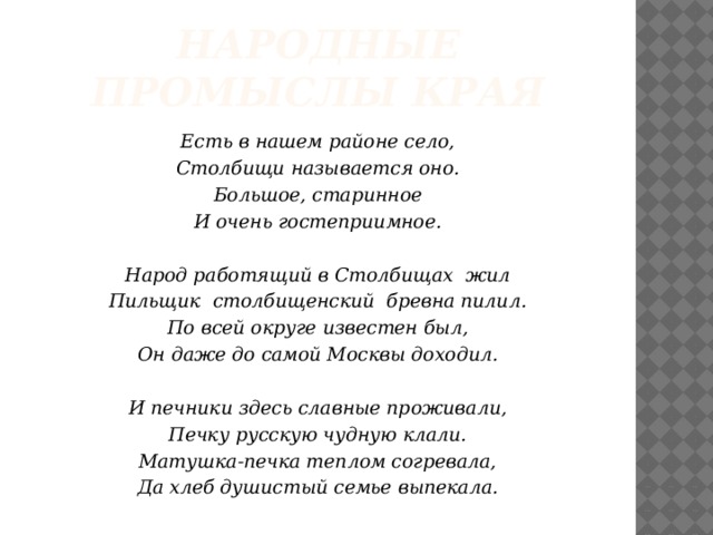 Народные промыслы края Есть в нашем районе село, Столбищи называется оно. Большое, старинное И очень гостеприимное.  Народ работящий в Столбищах жил Пильщик столбищенский бревна пилил. По всей округе известен был, Он даже до самой Москвы доходил.   И печники здесь славные проживали, Печку русскую чудную клали. Матушка-печка теплом согревала, Да хлеб душистый семье выпекала.