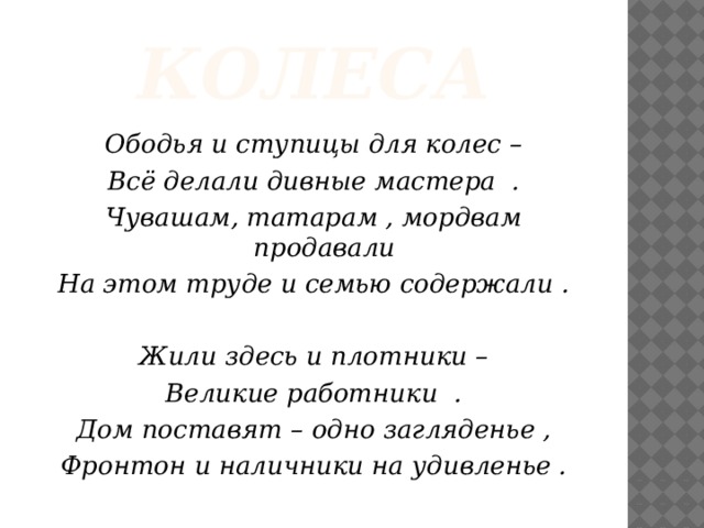 колеса Ободья и ступицы для колес – Всё делали дивные мастера . Чувашам, татарам , мордвам продавали На этом труде и семью содержали .   Жили здесь и плотники – Великие работники . Дом поставят – одно загляденье , Фронтон и наличники на удивленье .