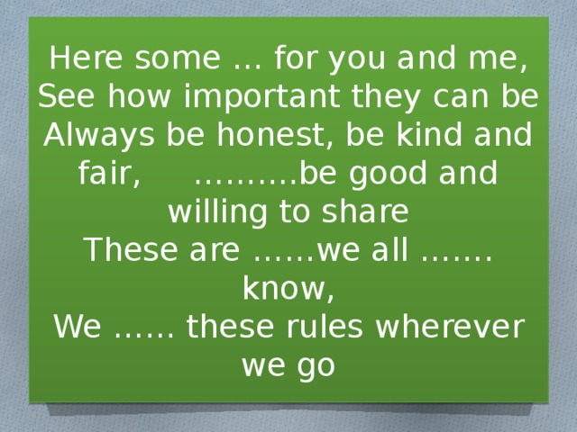 Here some … for you and me,  See how important they can be  Always be honest, be kind and fair, ……….be good and willing to share  These are ……we all ……. know,  We …… these rules wherever we go