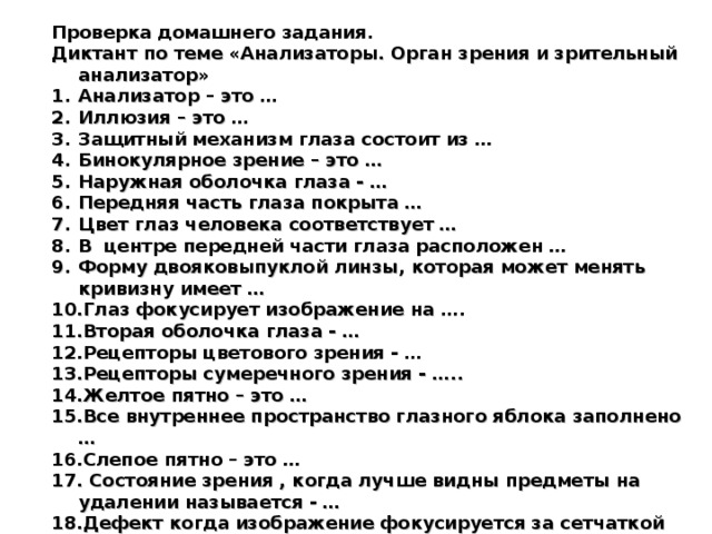 Проверка домашнего задания. Диктант по теме «Анализаторы. Орган зрения и зрительный анализатор» Анализатор – это … Иллюзия – это … Защитный механизм глаза состоит из … Бинокулярное зрение – это … Наружная оболочка глаза - … Передняя часть глаза покрыта … Цвет глаз человека соответствует … В центре передней части глаза расположен … Форму двояковыпуклой линзы, которая может менять кривизну имеет … Глаз фокусирует изображение на …. Вторая оболочка глаза - … Рецепторы цветового зрения - … Рецепторы сумеречного зрения - ….. Желтое пятно – это … Все внутреннее пространство глазного яблока заполнено … Слепое пятно – это …  Состояние зрения , когда лучше видны предметы на удалении называется - … Дефект когда изображение фокусируется за сетчаткой исправляется … линзами.  Изображение фокусируется перед сетчаткой - … Заболевание цветовой слепоты называется …. .