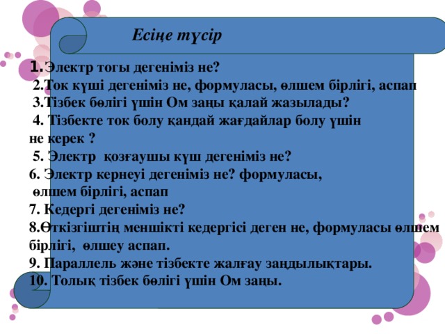 Есіңе түсір  1. Электр тогы дегеніміз не?  2.Ток күші дегеніміз не, формуласы, өлшем бірлігі, аспап  3.Тізбек бөлігі үшін Ом заңы қалай жазылады?  4. Тізбекте ток болу қандай жағдайлар болу үшін не керек ?  5. Электр қозғаушы күш дегеніміз не? 6. Электр кернеуі дегеніміз не? формуласы,  өлшем бірлігі, аспап 7. Кедергі дегеніміз не? 8.Өткізгіштің меншікті кедергісі деген не, формуласы өлшем бірлігі, өлшеу аспап. 9. Параллель және тізбекте жалғау заңдылықтары. 10. Толық тізбек бөлігі үшін Ом заңы.